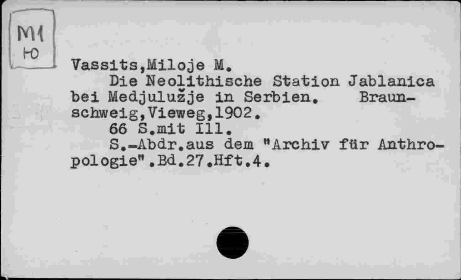 ﻿но
lu—— Vassits,Miloje М.
Die Neolithische Station Jablanica bei Medjuluzje in Serbien. Braunschweig, Vieweg,1902.
66 S.mit Ill.
S.-Abdr.aus dem ”Archiv für Anthropologie” .Bd.27.Hft.4.